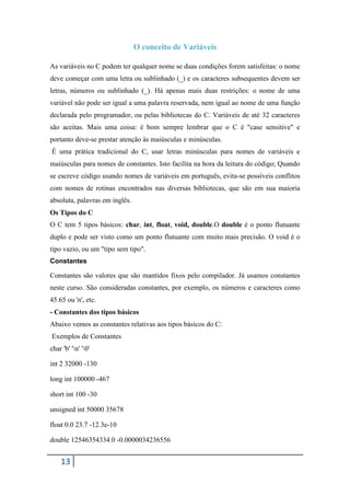O conceito de Variáveis

As variáveis no C podem ter qualquer nome se duas condições forem satisfeitas: o nome
deve começar com uma letra ou sublinhado (_) e os caracteres subsequentes devem ser
letras, números ou sublinhado (_). Há apenas mais duas restrições: o nome de uma
variável não pode ser igual a uma palavra reservada, nem igual ao nome de uma função
declarada pelo programador, ou pelas bibliotecas do C. Variáveis de até 32 caracteres
são aceitas. Mais uma coisa: é bom sempre lembrar que o C é "case sensitive" e
portanto deve-se prestar atenção às maiúsculas e minúsculas.
É uma prática tradicional do C, usar letras minúsculas para nomes de variáveis e
maiúsculas para nomes de constantes. Isto facilita na hora da leitura do código; Quando
se escreve código usando nomes de variáveis em português, evita-se possíveis conflitos
com nomes de rotinas encontrados nas diversas bibliotecas, que são em sua maioria
absoluta, palavras em inglês.
Os Tipos do C
O C tem 5 tipos básicos: char, int, float, void, double.O double é o ponto flutuante
duplo e pode ser visto como um ponto flutuante com muito mais precisão. O void é o
tipo vazio, ou um "tipo sem tipo".
Constantes

Constantes são valores que são mantidos fixos pelo compilador. Já usamos constantes
neste curso. São consideradas constantes, por exemplo, os números e caracteres como
45.65 ou 'n', etc.
- Constantes dos tipos básicos
Abaixo vemos as constantes relativas aos tipos básicos do C:
Exemplos de Constantes
char 'b' 'n' '0'

int 2 32000 -130

long int 100000 -467

short int 100 -30

unsigned int 50000 35678

float 0.0 23.7 -12.3e-10

double 12546354334.0 -0.0000034236556


    13
 