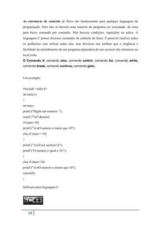 As estruturas de controlo de fluxo são fundamentais para qualquer linguagem de
programação. Sem elas só haveria uma maneira do programa ser executado: de cima
para baixo comando por comando. Não haveria condições, repetições ou saltos. A
linguagem C possui diversos comandos de controlo de fluxo. É possível resolver todos
os problemas sem utilizar todas elas, mas devemos nos lembrar que a elegância e
facilidade de entendimento de um programa dependem do uso correcto das estruturas no
local certo.
O Comando if, comando else, comando switch, comando for, comando while,
comando break, comando continue, comando goto.


Um exemplo:


#include <stdio.h>
int main ()
{
int num;
printf ("Digite um numero: ");
scanf ("%d",&num);
if (num>10)
printf ("nnO numero e maior que 10");
else if (num==10)
{
printf ("nnVoce acertou!n");
printf ("O numero e igual a 10.");
}
else if (num<10)
printf ("nnO numero e menor que 10");
return(0);
}

Software para linguagem C




    14
 