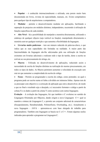    Popular – é conhecida internacionalmente e utilizada, esta porem muito bem
documentada em livros, revistas de especialidade, manuais, etc. Existe compiladores
para qualquer tipo de arquitecturas e computadores.
   Modular – permite o desenvolvimento modular em aplicações, facilitando a
separação de projectos em módulos distintos, independentes, recorrendo à utilização de
funções específicas de cada módulo.
   Alto Nível – há a possibilidade de manipular a memória directamente, utilizando o
endereço de qualquer objecto (seja variável ou função), manipulando directamente a
memória sem ter qualquer restrição o que aumenta a flexibilidade da linguagem.
   Livrarias muito poderosas – tem um número reduzido de palavras-chave, o que
indica que as suas capacidades são limitadas na realidade. A maior parte das
funcionalidades da linguagem são-lhe adicionadas pela sua utilização de funções
existentes em livrarias adicionais e realizam todo o tipo de tarefas, deste a escrita no
ecrã ate ao seu processamento de strings, etc.
   Macros – Utilizada no desenvolvimento de aplicações, reduzindo assim a
necessidade de escrita de funções distintas na realização do mesmo processamento, em
todos os tipos de dados. As Macros permitem aumentar a velocidade de execução sem
este ter que aumentar a complexidade de escrita do código.
   Focus – Permite ao programador a escrita do código, como pretender, no qual o
programa pode ser escrito numa só linha e dividido em inúmeras linhas. Apenas tem de
se preocupar com objectivo e a correcção da aplicação que está a desenvolver, do modo
a que no final o resultado seja o desejado, n é necessário formatar o código a partir da
coluna X e os dados a partir da coluna Y como acontece com outras linguagens.
Evolução – A evolução das linguagens, fez que também o C evoluísse no sentido da
Linguagens Orientadas por Objectos, dando origem a nova Linguagem C++ qual se
mantém a sintaxe da Linguagem C, e permite um conjunto adicional de características
(Encapsulamento, Hereditariedade, Polimorfismo, Overloading, etc.). Actualmente a
nova linguagem – JAVA – apresentou-se com base alargada de trabalho para
programadores. Também esta linguagem se baseia na C e C++. Foram algumas razões
indicadas para aprender a programar na Linguagem C.




    16
 