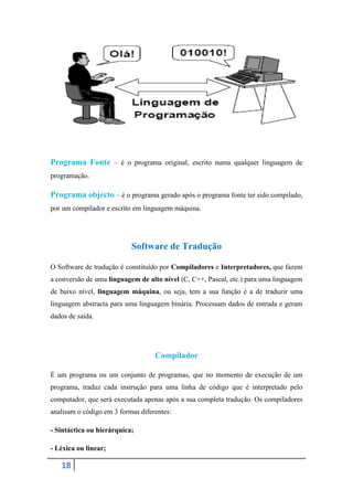 Programa Fonte – é o programa original, escrito numa qualquer linguagem de
programação.

Programa objecto – é o programa gerado após o programa fonte ter sido compilado,
por um compilador e escrito em linguagem máquina.




                           Software de Tradução

O Software de tradução é constituído por Compiladores e Interpretadores, que fazem
a conversão de uma linguagem de alto nível (C, C++, Pascal, etc.) para uma linguagem
de baixo nível, linguagem máquina, ou seja, tem a sua função é a de traduzir uma
linguagem abstracta para uma linguagem binária. Processam dados de entrada e geram
dados de saída.




                                   Compilador

É um programa ou um conjunto de programas, que no momento de execução de um
programa, traduz cada instrução para uma linha de código que é interpretado pelo
computador, que será executada apenas após a sua completa tradução. Os compiladores
analisam o código em 3 formas diferentes:

- Sintáctica ou hierárquica;

- Léxica ou linear;

   18
 