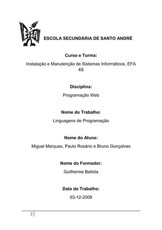 ESCOLA SECUNDÁRIA DE SANTO ANDRÉ


                  Curso e Turma:
Instalação e Manutenção de Sistemas Informáticos, EFA
                         4S


                     Disciplina:
                 Programação Web


                Nome do Trabalho:
            Linguagens de Programação


                  Nome do Aluno:
  Miguel Marques, Paulo Rosário e Bruno Gonçalves


                Nome do Formador:
                  Guilherme Batista


                 Data do Trabalho:
                     03-12-2009


  2
 
