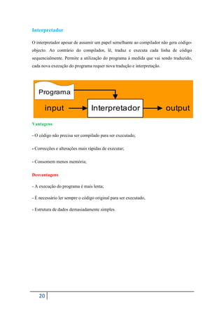 Interpretador

O interpretador apesar de assumir um papel semelhante ao compilador não gera código-
objecto. Ao contrário do compilador, lê, traduz e executa cada linha de código
sequencialmente. Permite a utilização do programa á medida que vai sendo traduzido,
cada nova execução do programa requer nova tradução e interpretação.




   Programa

       input                    Interpretador                          output
Vantagens

- O código não precisa ser compilado para ser executado;

- Correcções e alterações mais rápidas de executar;

- Consomem menos memória;

Desvantagens

- A execução do programa é mais lenta;

- É necessário ler sempre o código original para ser executado,

- Estrutura de dados demasiadamente simples.




   20
 
