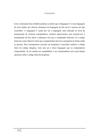 Conclusão



Com a realização deste trabalho podemos concluir que a linguagem C é uma linguagem
de nível médio, por oferecer elementos de linguagem de alto nível e recursos do tipo
Assembler. A linguagem C acaba por ser a linguagem mais utilizada ao nível da
programação de sistemas (compiladores, sistemas operacionais), pois permite-nos a
manipulação de bits, bytes e endereços com que o computador funciona. Já o código
fonte tem como objectivo fazer que o programador descreva o programa de forma nítida
as pessoas. Para conseguirmos executar um programa é necessário traduzir o código
fonte em código máquina, visto esta ser a única linguagem que os computadores
compreendem. Já em relação aos compiladores e aos interpretadores tem como função
operarem sobre o código fonte do programa.




   21
 