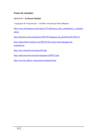 Fontes de consultas:

Livro C/C++ de Renato Haddad

Linguagem de Programação – trabalha realizado por Nuno Marques

http://www.oficinadanet.com.br/artigo/1527/diferencas_entre_compiladores_e_interpret
adores

http://blog.uncovering.org/archives/2007/09/linguagens_de_p.html#ixzz0Y1JDv3c3

http://logbr.reflectivesurface.com/2003/03/26/evolucao-das-linguagens-de-
programacao/

http://www.criarweb.com/artigos/685.php

http://msdn.microsoft.com/pt-br/magazine/cc500572.aspx

http://www.dcc.ufla.br/~monserrat/icc/Capitulo3.html




   22
 