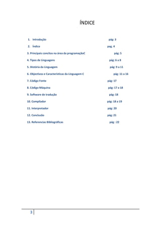 ÍNDICE

1. Introdução                                       pág: 3

2. Índice                                          pag. 4

3. Principais concitos na área da programaçãoC          pág: 5

4. Tipos de Linguagens                              pág: 6 a 8

5. História da Linguagem                             pág: 9 a 11

6. Objectivos e Características da Linguagem C          pág: 11 a 16

7. Código Fonte                                    pág: 17

8. Código Máquina                                  pág: 17 a 18

9. Software de tradução                             pág: 18

10. Compilador                                     pág: 18 a 19

11. Interpretador                                  pág: 20

12. Conclusão                                      pág: 21

13. Referencias Bibliográficas                      pág : 22




  3
 