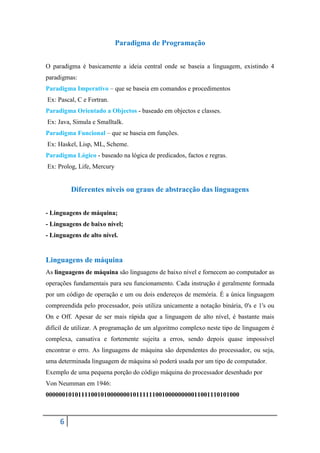 Paradigma de Programação


O paradigma é basicamente a ideia central onde se baseia a linguagem, existindo 4
paradigmas:
Paradigma Imperativo – que se baseia em comandos e procedimentos
Ex: Pascal, C e Fortran.
Paradigma Orientado a Objectos - baseado em objectos e classes.
Ex: Java, Simula e Smalltalk.
Paradigma Funcional – que se baseia em funções.
Ex: Haskel, Lisp, ML, Scheme.
Paradigma Lógico - baseado na lógica de predicados, factos e regras.
Ex: Prolog, Life, Mercury


         Diferentes níveis ou graus de abstracção das linguagens


- Linguagens de máquina;
- Linguagens de baixo nível;
- Linguagens de alto nível.


Linguagens de máquina
As linguagens de máquina são linguagens de baixo nível e fornecem ao computador as
operações fundamentais para seu funcionamento. Cada instrução é geralmente formada
por um código de operação e um ou dois endereços de memória. É a única linguagem
compreendida pelo processador, pois utiliza unicamente a notação binária, 0's e 1's ou
On e Off. Apesar de ser mais rápida que a linguagem de alto nível, é bastante mais
difícil de utilizar. A programação de um algoritmo complexo neste tipo de linguagem é
complexa, cansativa e fortemente sujeita a erros, sendo depois quase impossível
encontrar o erro. As linguagens de máquina são dependentes do processador, ou seja,
uma determinada linguagem de máquina só poderá usada por um tipo de computador.
Exemplo de uma pequena porção do código máquina do processador desenhado por
Von Neumman em 1946:
000000101011110010100000001011111100100000000011001110101000



     6
 