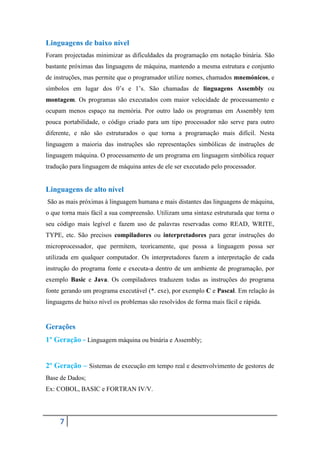 Linguagens de baixo nível
Foram projectadas minimizar as dificuldades da programação em notação binária. São
bastante próximas das linguagens de máquina, mantendo a mesma estrutura e conjunto
de instruções, mas permite que o programador utilize nomes, chamados mnemónicos, e
símbolos em lugar dos 0’s e 1’s. São chamadas de linguagens Assembly ou
montagem. Os programas são executados com maior velocidade de processamento e
ocupam menos espaço na memória. Por outro lado os programas em Assembly tem
pouca portabilidade, o código criado para um tipo processador não serve para outro
diferente, e não são estruturados o que torna a programação mais difícil. Nesta
linguagem a maioria das instruções são representações simbólicas de instruções de
linguagem máquina. O processamento de um programa em linguagem simbólica requer
tradução para linguagem de máquina antes de ele ser executado pelo processador.


Linguagens de alto nível
São as mais próximas à linguagem humana e mais distantes das linguagens de máquina,
o que torna mais fácil a sua compreensão. Utilizam uma sintaxe estruturada que torna o
seu código mais legível e fazem uso de palavras reservadas como READ, WRITE,
TYPE, etc. São precisos compiladores ou interpretadores para gerar instruções do
microprocessador, que permitem, teoricamente, que possa a linguagem possa ser
utilizada em qualquer computador. Os interpretadores fazem a interpretação de cada
instrução do programa fonte e executa-a dentro de um ambiente de programação, por
exemplo Basic e Java. Os compiladores traduzem todas as instruções do programa
fonte gerando um programa executável (*. exe), por exemplo C e Pascal. Em relação ás
linguagens de baixo nível os problemas são resolvidos de forma mais fácil e rápida.


Gerações
1º Geração - Linguagem máquina ou binária e Assembly;


2º Geração – Sistemas de execução em tempo real e desenvolvimento de gestores de
Base de Dados;
Ex: COBOL, BASIC e FORTRAN IV/V.




     7
 
