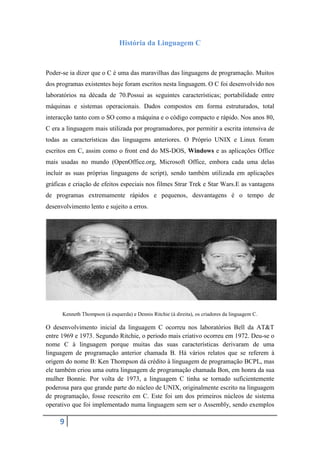 História da Linguagem C


Poder-se ia dizer que o C é uma das maravilhas das linguagens de programação. Muitos
dos programas existentes hoje foram escritos nesta linguagem. O C foi desenvolvido nos
laboratórios na década de 70.Possui as seguintes características; portabilidade entre
máquinas e sistemas operacionais. Dados compostos em forma estruturados, total
interacção tanto com o SO como a máquina e o código compacto e rápido. Nos anos 80,
C era a linguagem mais utilizada por programadores, por permitir a escrita intensiva de
todas as características das linguagens anteriores. O Próprio UNIX e Linux foram
escritos em C, assim como o front end do MS-DOS, Windows e as aplicações Office
mais usadas no mundo (OpenOffice.org, Microsoft Office, embora cada uma delas
incluir as suas próprias linguagens de script), sendo também utilizada em aplicações
gráficas e criação de efeitos especiais nos filmes Strar Trek e Star Wars.E as vantagens
de programas extremamente rápidos e pequenos, desvantagens é o tempo de
desenvolvimento lento e sujeito a erros.




      Kenneth Thompson (à esquerda) e Dennis Ritchie (à direita), os criadores da linguagem C.

O desenvolvimento inicial da linguagem C ocorreu nos laboratórios Bell da AT&T
entre 1969 e 1973. Segundo Ritchie, o periodo mais criativo ocorreu em 1972. Deu-se o
nome C à linguagem porque muitas das suas características derivaram de uma
linguagem de programação anterior chamada B. Há vários relatos que se referem à
origem do nome B: Ken Thompson dá crédito à linguagem de programação BCPL, mas
ele também criou uma outra linguagem de programação chamada Bon, em honra da sua
mulher Bonnie. Por volta de 1973, a linguagem C tinha se tornado suficientemente
poderosa para que grande parte do núcleo de UNIX, originalmente escrito na linguagem
de programação, fosse reescrito em C. Este foi um dos primeiros núcleos de sistema
operativo que foi implementado numa linguagem sem ser o Assembly, sendo exemplos

     9
 