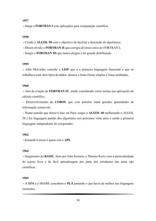 10
1957
- Surge o FORTRAN I com aplicações para computação científica.
1958
- Criado o ALGOL 58 com o objectivo de facilitar a descrição de algoritmos;
- Desenvolvido o FORTRAN II que corrigiu diversos erros do FORTRAN I;
- Surgiu o FORTRAN III que nunca chegou a ter grande distribuição.
1959
- John McCarthy concebe o LISP que é a primeira linguagem funcional e que só
trabalhava com dois tipos de dados: átomos e listas (listas simples e listas aninhadas.
1960
- Ano da criação do FORTRAN IV, sendo considerado como norma nas aplicações de
cálculo cientifico;
- Desenvolvimento do COBOL que veio permitir tratar grandes quantidades de
informação comercial;
- Numa reunião que durou 6 dias em Paris surgiu o ALGOL 60 melhorando o ALGOL
58 e foi linguagem padrão dos algoritmos nos próximos vinte anos e sendo a primeira
linguagem independente do computador.
1962
- Kenneth Iverson é quem cria o APL.
1964
- Surgimento do BASIC, feito por John Kemeny e Thomas Kurtz com a particularidade
do acesso livre e da fácil aprendizagem por parte dos estudantes das áreas não
científicas.
1965
- A IBM e a SHARE concebem o PL/I juntando o que havia de melhor nas linguagens
existentes.
 