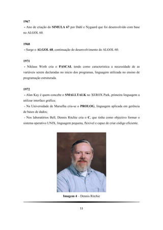 11
1967
- Ano de criação do SIMULA 67 por Dahl e Nygaard que foi desenvolvido com base
no ALGOL 60.
1968
- Surge o ALGOL 68, continuação do desenvolvimento do ALGOL 60.
1971
- Niklaus Wirth cria o PASCAL tendo como característica a necessidade de as
variáveis serem declaradas no inicio dos programas, linguagem utilizada no ensino de
programação estruturada.
1972
- Alan Kay é quem concebe o SMALLTALK no XEROX Park, primeira linguagem a
utilizar interface gráfica;
- Na Universidade de Marselha cria-se o PROLOG, linguagem aplicada em gerência
de bases de dados;
- Nos laboratórios Bell, Dennis Ritchie cria o C, que tinha como objectivo formar o
sistema operativo UNIX, linguagem pequena, flexível e capaz de criar código eficiente.
Imagem 4 – Dennis Ritchie
 
