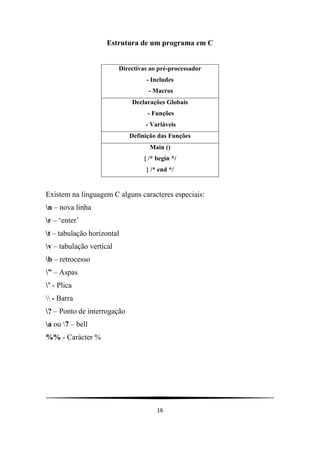 16
Estrutura de um programa em C
Directivas ao pré-processador
- Includes
- Macros
Declarações Globais
- Funções
- Variáveis
Definição das Funções
Main ()
{ /* begin */
} /* end */
Existem na linguagem C alguns caracteres especiais:
n – nova linha
r – „enter‟
t – tabulação horizontal
v – tabulação vertical
b – retrocesso
” – Aspas
’ - Plica
 - Barra
? – Ponto de interrogação
a ou 7 – bell
%% - Carácter %
 