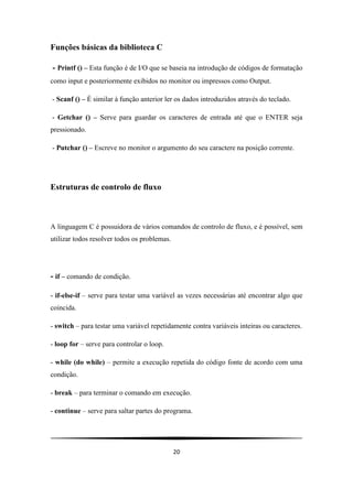 20
Funções básicas da biblioteca C
- Printf () – Esta função é de I/O que se baseia na introdução de códigos de formatação
como input e posteriormente exibidos no monitor ou impressos como Output.
- Scanf () – É similar à função anterior ler os dados introduzidos através do teclado.
- Getchar () – Serve para guardar os caracteres de entrada até que o ENTER seja
pressionado.
- Putchar () – Escreve no monitor o argumento do seu caractere na posição corrente.
Estruturas de controlo de fluxo
A linguagem C é possuidora de vários comandos de controlo de fluxo, e é possível, sem
utilizar todos resolver todos os problemas.
- if – comando de condição.
- if-else-if – serve para testar uma variável as vezes necessárias até encontrar algo que
coincida.
- switch – para testar uma variável repetidamente contra variáveis inteiras ou caracteres.
- loop for – serve para controlar o loop.
- while (do while) – permite a execução repetida do código fonte de acordo com uma
condição.
- break – para terminar o comando em execução.
- continue – serve para saltar partes do programa.
 
