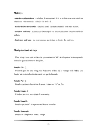 21
Matrizes
- matriz unidimensional – o índice de uma matriz é 0, se utilizarmos uma matriz de
inteiros de 10 elementos a variação vai de 0 a 9.
- matriz multidimensional – funciona como a dimensional mas com mais índices.
- matrizes estáticas – os dados de tipo simples são inicializados mas só como variáveis
globais.
- limite das matrizes – são os programas que testam os limites das matrizes.
Manipulação de strings
Uma string é uma matriz tipo char que acaba com „O‟. A string deve ter uma posição
a mais do que os caracteres desejados.
Função Gets ()
Utilizada para ler uma string pelo dispositivo padrão até se carregar no ENTER. Esta
função não testa os limites da matriz em que é chamada.
Função Puts ()
Função escrita no dispositivo de saída, coloca um „N‟ no fim.
Função Strcpy ()
Esta função copia o conteúdo de uma string.
Função Strcat ()
Função que junta 2 strings sem verificar o tamanho.
Função Strcmp ()
Função de comparação entre 2 strings.
 