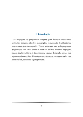 4
1. Introdução
As linguagens de programação surgiram para descrever mecanismos
abstractos, têm como objectivo a descrição e comunicação do utilizador ou
programador para o computador. Com o passar dos anos as linguagens de
programação vêm sendo criadas a partir dos defeitos de outras linguagens
ou por simples melhoria de desempenho e algumas designadas apenas para
alguma tarefa específica. Umas mais complexas que outras mas todas com
o mesmo fim, solucionar algum problema.
 