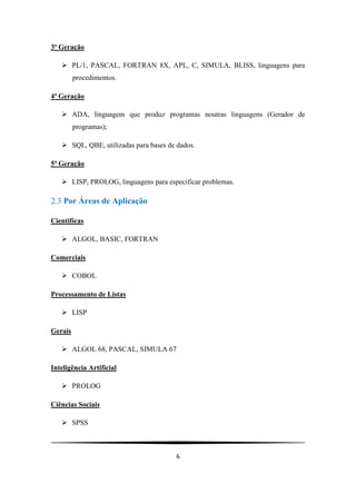 6
3ª Geração
 PL/1, PASCAL, FORTRAN 8X, APL, C, SIMULA, BLISS, linguagens para
procedimentos.
4ª Geração
 ADA, linguagem que produz programas noutras linguagens (Gerador de
programas);
 SQL, QBE, utilizadas para bases de dados.
5ª Geração
 LISP, PROLOG, linguagens para especificar problemas.
2.3 Por Áreas de Aplicação
Cientificas
 ALGOL, BASIC, FORTRAN
Comerciais
 COBOL
Processamento de Listas
 LISP
Gerais
 ALGOL 68, PASCAL, SIMULA 67
Inteligência Artificial
 PROLOG
Ciências Sociais
 SPSS
 