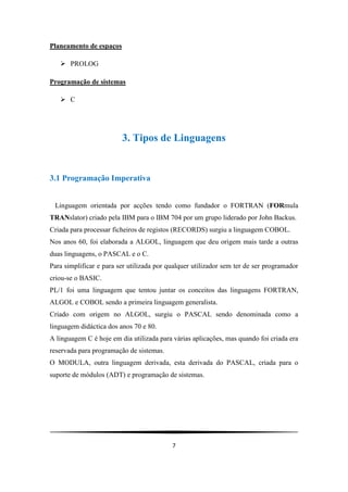 7
Planeamento de espaços
 PROLOG
Programação de sistemas
 C
3. Tipos de Linguagens
3.1 Programação Imperativa
Linguagem orientada por acções tendo como fundador o FORTRAN (FORmula
TRANslator) criado pela IBM para o IBM 704 por um grupo liderado por John Backus.
Criada para processar ficheiros de registos (RECORDS) surgiu a linguagem COBOL.
Nos anos 60, foi elaborada a ALGOL, linguagem que deu origem mais tarde a outras
duas linguagens, o PASCAL e o C.
Para simplificar e para ser utilizada por qualquer utilizador sem ter de ser programador
criou-se o BASIC.
PL/1 foi uma linguagem que tentou juntar os conceitos das linguagens FORTRAN,
ALGOL e COBOL sendo a primeira linguagem generalista.
Criado com origem no ALGOL, surgiu o PASCAL sendo denominada como a
linguagem didáctica dos anos 70 e 80.
A linguagem C é hoje em dia utilizada para várias aplicações, mas quando foi criada era
reservada para programação de sistemas.
O MODULA, outra linguagem derivada, esta derivada do PASCAL, criada para o
suporte de módulos (ADT) e programação de sistemas.
 