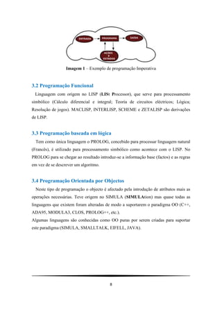 8
Imagem 1 – Exemplo de programação Imperativa
3.2 Programação Funcional
Linguagem com origem no LISP (LISt Processor), que serve para processamento
simbólico (Cálculo diferencial e integral; Teoria de circuitos eléctricos; Lógica;
Resolução de jogos). MACLISP, INTERLISP, SCHEME e ZETALISP são derivações
de LISP.
3.3 Programação baseada em lógica
Tem como única linguagem o PROLOG, concebido para processar linguagem natural
(Francês), é utilizado para processamento simbólico como acontece com o LISP. No
PROLOG para se chegar ao resultado introduz-se a informação base (factos) e as regras
em vez de se descrever um algoritmo.
3.4 Programação Orientada por Objectos
Neste tipo de programação o objecto é afectado pela introdução de atributos mais as
operações necessárias. Teve origem no SIMULA (SIMULAtion) mas quase todas as
linguagens que existem foram alteradas de modo a suportarem o paradigma OO (C++,
ADA95, MODULA3, CLOS, PROLOG++, etc.).
Algumas linguagens são conhecidas como OO puras por serem criadas para suportar
este paradigma (SIMULA, SMALLTALK, EIFELL, JAVA).
 