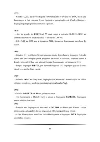 1975
- Criado o ADA, desenvolvida para o Departamento de Defesa dos EUA, criada em
homenagem a Ada Augusta Byron (ajudante e patrocinadora de Charles Babbage),
linguagem para programas complexos e grandes.


1978
- Ano de criação do FORTRAN 77 onde surge a instrução IF-THEN-ELSE ao
contrário das versões anteriores onde se utilizava o GO TO;
- E.F. Codd, da IBM, cria a linguagem SQL, linguagem direccionada para base de
dados.


1985
- Criado o C++ por Bjarne Stroustrup com o intuito de melhorar a linguagem C, tendo
como uma das vantagens poder programar em baixo e alto nível, softwares como o
Emule, Microsoft Office ou o Internet Explorer foram criados em linguagem C++;
- Surge a linguagem EIFFEL, por Bertrand Meyer da ISE, linguagem que não é case-
sensitive, o que facilita a escrita.


1987
- Criado o PERL por Larry Wall, linguagem que possibilita a sua utilização em vários
sistemas operativos e usado na maioria para criar aplicações Web.


1990
- Criação do FORTRAN 90 que ganhou recursos;
- Em homenagem a Haskell Curry é criada a linguagem HASKELL, linguagem
essencialmente funcional.
1991
- Lançada uma linguagem de alto nível, a PYTHON por Guido van Rossum e com
uma sintaxe esclarecedora devido ao poder da biblioteca padrão que possui;
- A Sun Microsystems através de James Gosling criou a linguagem JAVA, linguagem
orientada a objectos.




                                          12
 
