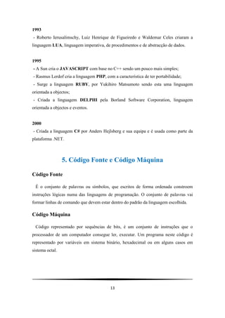 1993
- Roberto Ierusalimschy, Luiz Henrique de Figueiredo e Waldemar Celes criaram a
linguagem LUA, linguagem imperativa, de procedimentos e de abstracção de dados.


1995
- A Sun cria o JAVASCRIPT com base no C++ sendo um pouco mais simples;
- Rasmus Lerdof cria a linguagem PHP, com a característica de ter portabilidade;
- Surge a linguagem RUBY, por Yukihiro Matsumoto sendo esta uma linguagem
orientada a objectos;
- Criada a linguagem DELPHI pela Borland Software Corporation, linguagem
orientada a objectos e eventos.


2000
- Criada a linguagem C# por Anders Hejlsberg e sua equipa e é usada como parte da
plataforma .NET.



                 5. Código Fonte e Código Máquina

Código Fonte

 É o conjunto de palavras ou símbolos, que escritos de forma ordenada constroem
instruções lógicas numa das linguagens de programação. O conjunto de palavras vai
formar linhas de comando que devem estar dentro do padrão da linguagem escolhida.

Código Máquina

 Código representado por sequências de bits, é um conjunto de instruções que o
processador de um computador consegue ler, executar. Um programa neste código é
representado por variáveis em sistema binário, hexadecimal ou em alguns casos em
sistema octal.




                                         13
 
