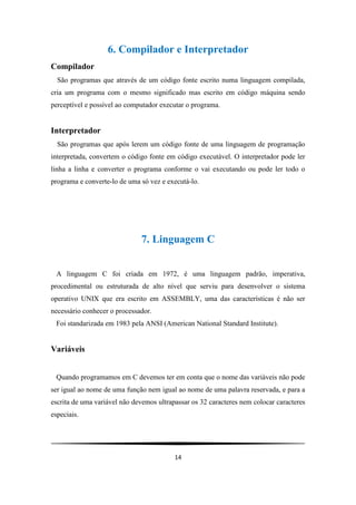 6. Compilador e Interpretador
Compilador
  São programas que através de um código fonte escrito numa linguagem compilada,
cria um programa com o mesmo significado mas escrito em código máquina sendo
perceptível e possível ao computador executar o programa.


Interpretador
  São programas que após lerem um código fonte de uma linguagem de programação
interpretada, convertem o código fonte em código executável. O interpretador pode ler
linha a linha e converter o programa conforme o vai executando ou pode ler todo o
programa e converte-lo de uma só vez e executá-lo.




                              7. Linguagem C


 A linguagem C foi criada em 1972, é uma linguagem padrão, imperativa,
procedimental ou estruturada de alto nível que serviu para desenvolver o sistema
operativo UNIX que era escrito em ASSEMBLY, uma das características é não ser
necessário conhecer o processador.
 Foi standarizada em 1983 pela ANSI (American National Standard Institute).


Variáveis


 Quando programamos em C devemos ter em conta que o nome das variáveis não pode
ser igual ao nome de uma função nem igual ao nome de uma palavra reservada, e para a
escrita de uma variável não devemos ultrapassar os 32 caracteres nem colocar caracteres
especiais.




                                          14
 