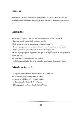 Constantes


A linguagem C permite que se utilize constantes hexadecimais e octais, no caso das
hexadecimais as constantes têm de começar com “0x”, nas octais têm de começar com
“0”.
.


Características


 - Tem rapidez capaz de conseguir desempenhos iguais aos do ASSEMBLY;
 - Tem uma grande popularidade em todo o mundo;
 - Pode utilizar-se em diversas máquinas e sistemas operativos;
 - É uma linguagem que tem uma sintaxe simples com poucas palavras reservadas;
 - Permite juntar vários módulos para criar uma única aplicação;
 - É uma linguagem para compiladores, em que lê o código fonte e cria o código objecto
apenas uma vez;
 - É sensível a letras maiúsculas (Case Sensitive);
 - As bibliotecas utilizadas têm de ser indicadas nas primeiras linhas do programa.


Aplicações escritas em C


    A linguagem serviu de base para várias aplicações tais como:
 - A reestruturação do sistema operativo UNIX;
 - As folhas de cálculo 1, 2, 3 e o Excel (Inicial);
 - As bases de dados dBase III, IV e o Access;
 - Efeitos especiais em filmes (Star Trek, Star Wars).




                                              15
 