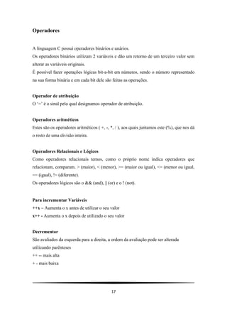 Operadores


A linguagem C possui operadores binários e unários.
Os operadores binários utilizam 2 variáveis e dão um retorno de um terceiro valor sem
alterar as variáveis originais.
É possível fazer operações lógicas bit-a-bit em números, sendo o número representado
na sua forma binária e em cada bit dele são feitas as operações.


Operador de atribuição
O „=‟ é o sinal pelo qual designamos operador de atribuição.


Operadores aritméticos
Estes são os operadores aritméticos ( +, -, *, / ), aos quais juntamos este (%), que nos dá
o resto de uma divisão inteira.


Operadores Relacionais e Lógicos
Como operadores relacionais temos, como o próprio nome indica operadores que
relacionam, comparam. > (maior), < (menor), >= (maior ou igual), <= (menor ou igual,
== (igual), != (diferente).
Os operadores lógicos são o && (and), || (or) e o ! (not).


Para incrementar Variáveis
++x – Aumenta o x antes de utilizar o seu valor
x++ - Aumenta o x depois de utilizado o seu valor


Decrementar
São avaliados da esquerda para a direita, a ordem da avaliação pode ser alterada
utilizando parênteses
++ -- mais alta
+ - mais baixa




                                            17
 