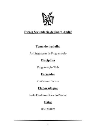 Escola Secundária de Santo André



        Tema do trabalho

   As Linguagens de Programação

            Disciplina

         Programação Web

            Formador

         Guilherme Batista

          Elaborado por

   Paulo Cardoso e Ricardo Paulino

               Data:

             03/12/2009




                  2
 