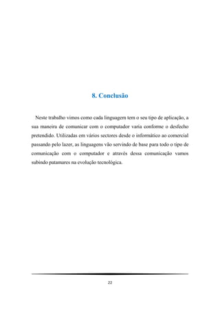 8. Conclusão


 Neste trabalho vimos como cada linguagem tem o seu tipo de aplicação, a
sua maneira de comunicar com o computador varia conforme o desfecho
pretendido. Utilizadas em vários sectores desde o informático ao comercial
passando pelo lazer, as linguagens vão servindo de base para todo o tipo de
comunicação com o computador e através dessa comunicação vamos
subindo patamares na evolução tecnológica.




                                    22
 