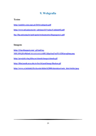 9. Webgrafia

Textos

http://uainfor.com.sapo.pt/2616/cadapoio.pdf

http://www.inf.unioeste.br/~adriana/LP/Aulas/Unidade02.pdf

ftp://ftp.unicamp.br/pub/apoio/treinamentos/linguagens/c.pdf




Imagens

http://2.bp.blogspot.com/_gJAmIAq-
N0Y/SWj2Fe9KlmI/AAAAAAAAAHU/jQgs1nqVm3Y/s320/progImp.png

http://prosjekt.ring.hibu.no/simula/images/simula.gif

http://libai.math.ncu.edu.tw/bcc16/pool/image/Backus.gif

http://www.cs.helsinki.fi/u/kerola/tkhist/k2000/alustukset/unix_hist/ritchie.jpeg




                                         23
 