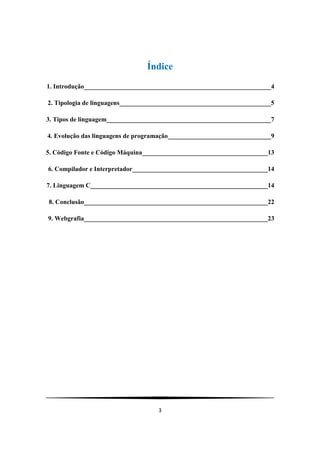 Índice
1. Introdução__________________________________________________________4

2. Tipologia de linguagens_______________________________________________5

3. Tipos de linguagem___________________________________________________7

4. Evolução das linguagens de programação________________________________9

5. Código Fonte e Código Máquina_______________________________________13

6. Compilador e Interpretador__________________________________________14

7. Linguagem C_______________________________________________________14

8. Conclusão_________________________________________________________22

9. Webgrafia_________________________________________________________23




                                    3
 