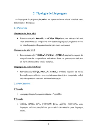 2. Tipologia de Linguagens
 As linguagens de programação podem ser representadas de várias maneiras como
demonstramos de seguida:

2.1 Por níveis

Linguagens de Baixo Nível

    Representadas pelo Assembler e o Código Máquina e com a característica de
      serem dependentes do computador onde trabalham porque os programas criados
      por estas linguagens não podem transitar para outro computador.

Linguagens de Alto Nível

    Representadas pelo FORTRAN, PASCAL e SIMULA, aqui as linguagens são
      independentes dos computadores podendo ser lidos em qualquer um onde tem
      um papel determinante o cálculo numérico.

Linguagens de Muito Alto Nível

    Representadas pelo SQL, PROLOG, Haskell, o problema é descrito em função
      da relação com o objecto e com precisão nessa descrição o computador poderá
      resolver o problema sem mais nenhuma intervenção.

2.2 Por Gerações

1ª Geração

    Linguagem binária, linguagens máquina e Assembler.

2ª Geração

    COBOL, BASIC, RPG, FORTRAN IV/V, ALGOL 58/60/68/W, estas
      linguagens utilizam compiladores para traduzir ou compilar para linguagem
      binária.




                                         5
 