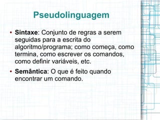 Pseudolinguagem
●   Sintaxe: Conjunto de regras a serem
    seguidas para a escrita do
    algoritmo/programa; como começa, como
    termina, como escrever os comandos,
    como definir variáveis, etc.
●   Semântica: O que é feito quando
    encontrar um comando.
 