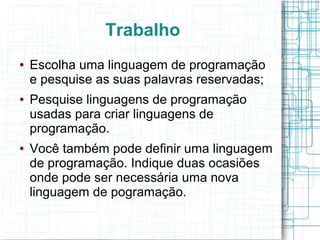 Trabalho
●   Escolha uma linguagem de programação
    e pesquise as suas palavras reservadas;
●   Pesquise linguagens de programação
    usadas para criar linguagens de
    programação.
●   Você também pode definir uma linguagem
    de programação. Indique duas ocasiões
    onde pode ser necessária uma nova
    linguagem de pogramação.
 
