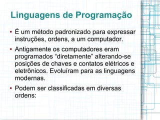 Linguagens de Programação
●   É um método padronizado para expressar
    instruções, ordens, a um computador.
●   Antigamente os computadores eram
    programados “diretamente” alterando-se
    posições de chaves e contatos elétricos e
    eletrônicos. Evoluíram para as linguagens
    modernas.
●   Podem ser classificadas em diversas
    ordens:
 