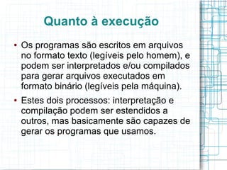 Quanto à execução
●   Os programas são escritos em arquivos
    no formato texto (legíveis pelo homem), e
    podem ser interpretados e/ou compilados
    para gerar arquivos executados em
    formato binário (legíveis pela máquina).
●   Estes dois processos: interpretação e
    compilação podem ser estendidos a
    outros, mas basicamente são capazes de
    gerar os programas que usamos.
 