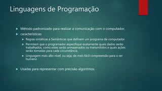 Linguagens de Programação
 Método padronizado para realizar a comunicação com o computador.
 características:
 Regras sintáticas e Semânticas que definem um programa de computador
 Permitem que o programador especifique exatamente quais dados serão
trabalhados, como estes serão armazenados ou transmitidos e quais ações
serão tomadas para cada circunstância.
 Linguagem mais alto nível, ou seja, de mais fácil compreensão para o ser
humano
 Usadas para representar com precisão algoritmos.
 