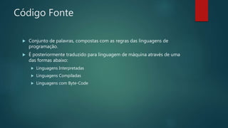 Código Fonte
 Conjunto de palavras, compostas com as regras das linguagens de
programação.
 É posteriormente traduzido para linguagem de máquina através de uma
das formas abaixo:
 Linguagens Interpretadas
 Linguagens Compiladas
 Linguagens com Byte-Code
 