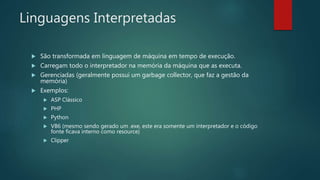 Linguagens Interpretadas
 São transformada em linguagem de máquina em tempo de execução.
 Carregam todo o interpretador na memória da máquina que as executa.
 Gerenciadas (geralmente possui um garbage collector, que faz a gestão da
memória)
 Exemplos:
 ASP Clássico
 PHP
 Python
 VB6 (mesmo sendo gerado um .exe, este era somente um interpretador e o código
fonte ficava interno como resource)
 Clipper
 