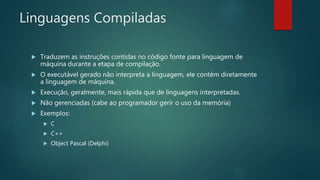 Linguagens Compiladas
 Traduzem as instruções contidas no código fonte para linguagem de
máquina durante a etapa de compilação.
 O executável gerado não interpreta a linguagem, ele contém diretamente
a linguagem de máquina.
 Execução, geralmente, mais rápida que de linguagens interpretadas.
 Não gerenciadas (cabe ao programador gerir o uso da memória)
 Exemplos:
 C
 C++
 Object Pascal (Delphi)
 