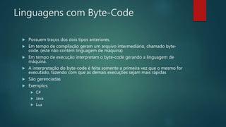Linguagens com Byte-Code
 Possuem traços dos dois tipos anteriores.
 Em tempo de compilação geram um arquivo intermediário, chamado byte-
code. (este não contém linguagem de máquina)
 Em tempo de execução interpretam o byte-code gerando a linguagem de
máquina.
 A interpretação do byte-code é feita somente a primeira vez que o mesmo for
executado, fazendo com que as demais execuções sejam mais rápidas
 São gerenciadas
 Exemplos:
 C#
 Java
 Lua
 