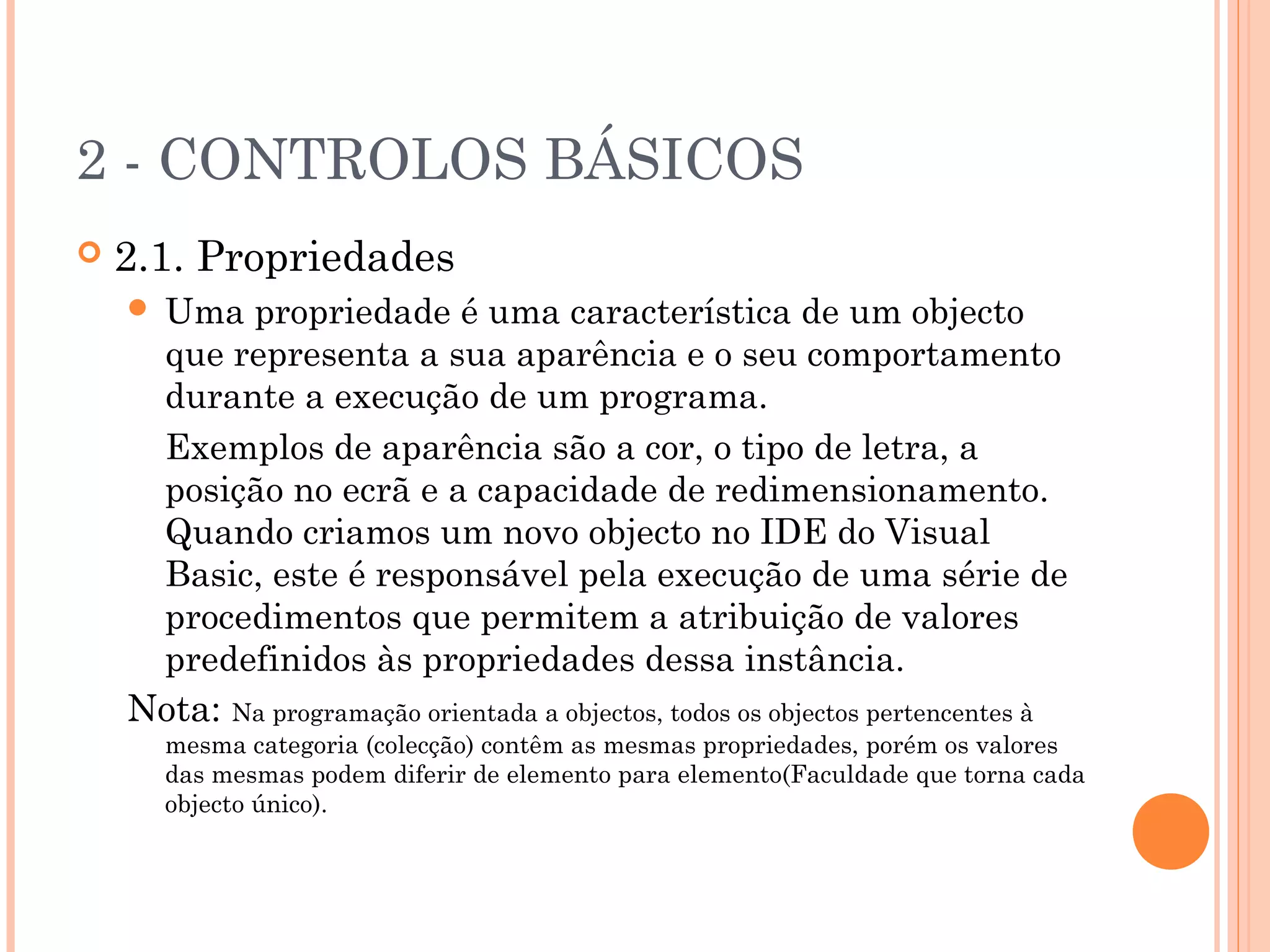 2 - CONTROLOS BÁSICOS
   2.1. Propriedades
    Uma propriedade é uma característica de um objecto
     que representa a sua aparência e o seu comportamento
     durante a execução de um programa.
     Exemplos de aparência são a cor, o tipo de letra, a
     posição no ecrã e a capacidade de redimensionamento.
     Quando criamos um novo objecto no IDE do Visual
     Basic, este é responsável pela execução de uma série de
     procedimentos que permitem a atribuição de valores
     predefinidos às propriedades dessa instância.
    Nota: Na programação orientada a objectos, todos os objectos pertencentes à
        mesma categoria (colecção) contêm as mesmas propriedades, porém os valores
        das mesmas podem diferir de elemento para elemento(Faculdade que torna cada
        objecto único).
 
