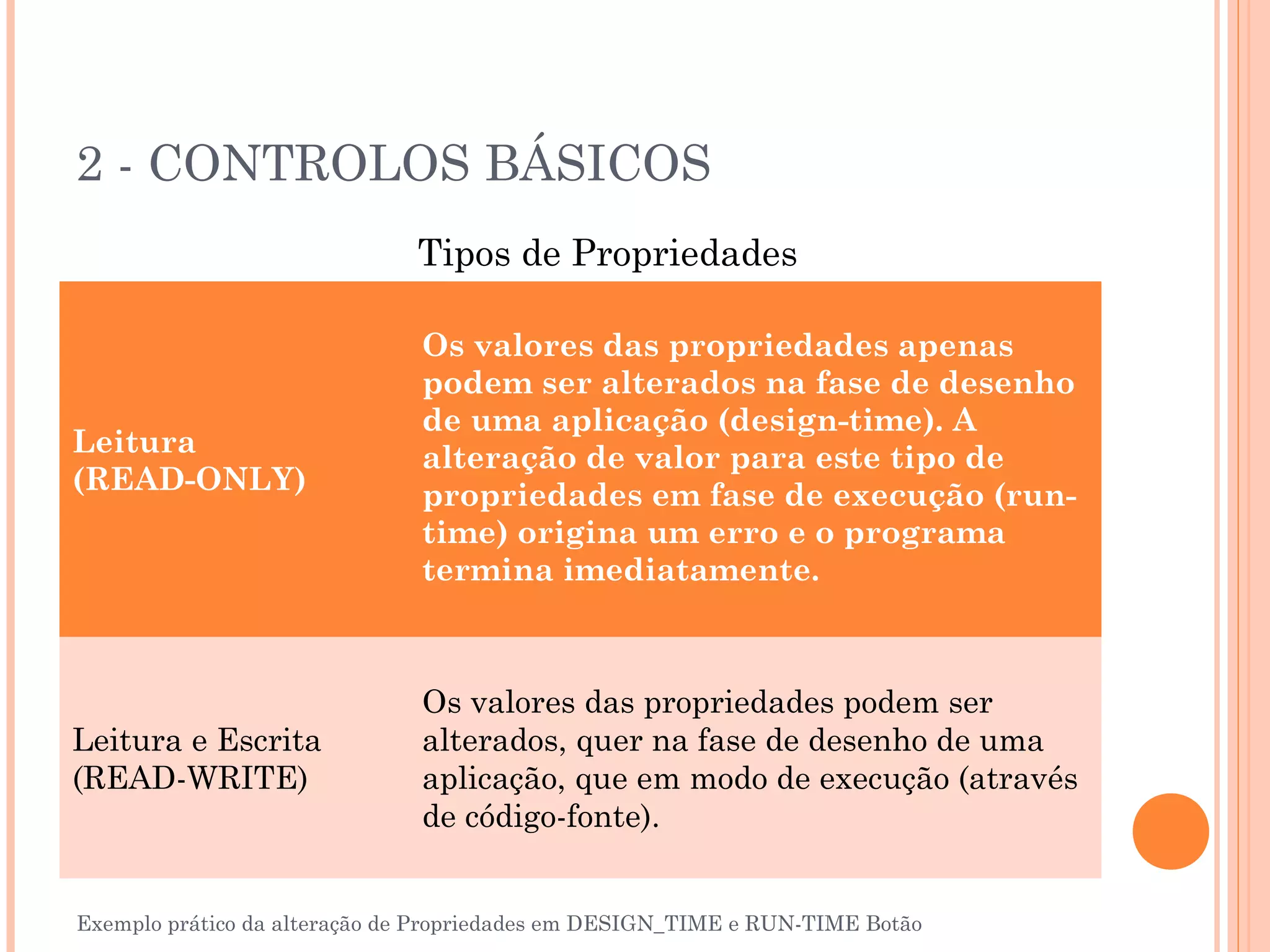 2 - CONTROLOS BÁSICOS
                              Tipos de Propriedades

                               Os valores das propriedades apenas
                               podem ser alterados na fase de desenho
                               de uma aplicação (design-time). A
Leitura                        alteração de valor para este tipo de
(READ-ONLY)                    propriedades em fase de execução (run-
                               time) origina um erro e o programa
                               termina imediatamente.



                               Os valores das propriedades podem ser
Leitura e Escrita              alterados, quer na fase de desenho de uma
(READ-WRITE)                   aplicação, que em modo de execução (através
                               de código-fonte).


Exemplo prático da alteração de Propriedades em DESIGN_TIME e RUN-TIME Botão
 