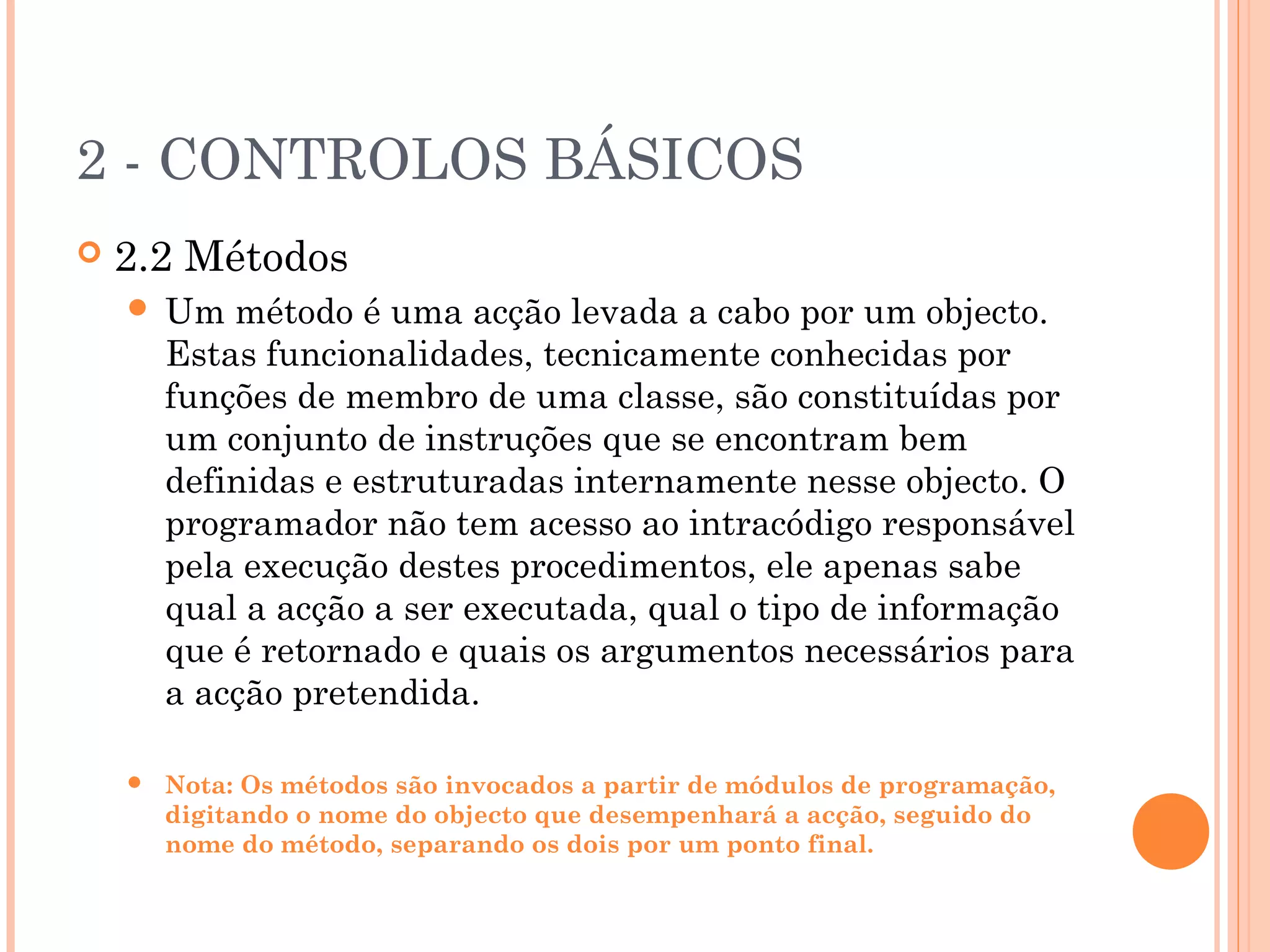 2 - CONTROLOS BÁSICOS
   2.2 Métodos
       Um método é uma acção levada a cabo por um objecto.
        Estas funcionalidades, tecnicamente conhecidas por
        funções de membro de uma classe, são constituídas por
        um conjunto de instruções que se encontram bem
        definidas e estruturadas internamente nesse objecto. O
        programador não tem acesso ao intracódigo responsável
        pela execução destes procedimentos, ele apenas sabe
        qual a acção a ser executada, qual o tipo de informação
        que é retornado e quais os argumentos necessários para
        a acção pretendida.

       Nota: Os métodos são invocados a partir de módulos de programação,
        digitando o nome do objecto que desempenhará a acção, seguido do
        nome do método, separando os dois por um ponto final.
 