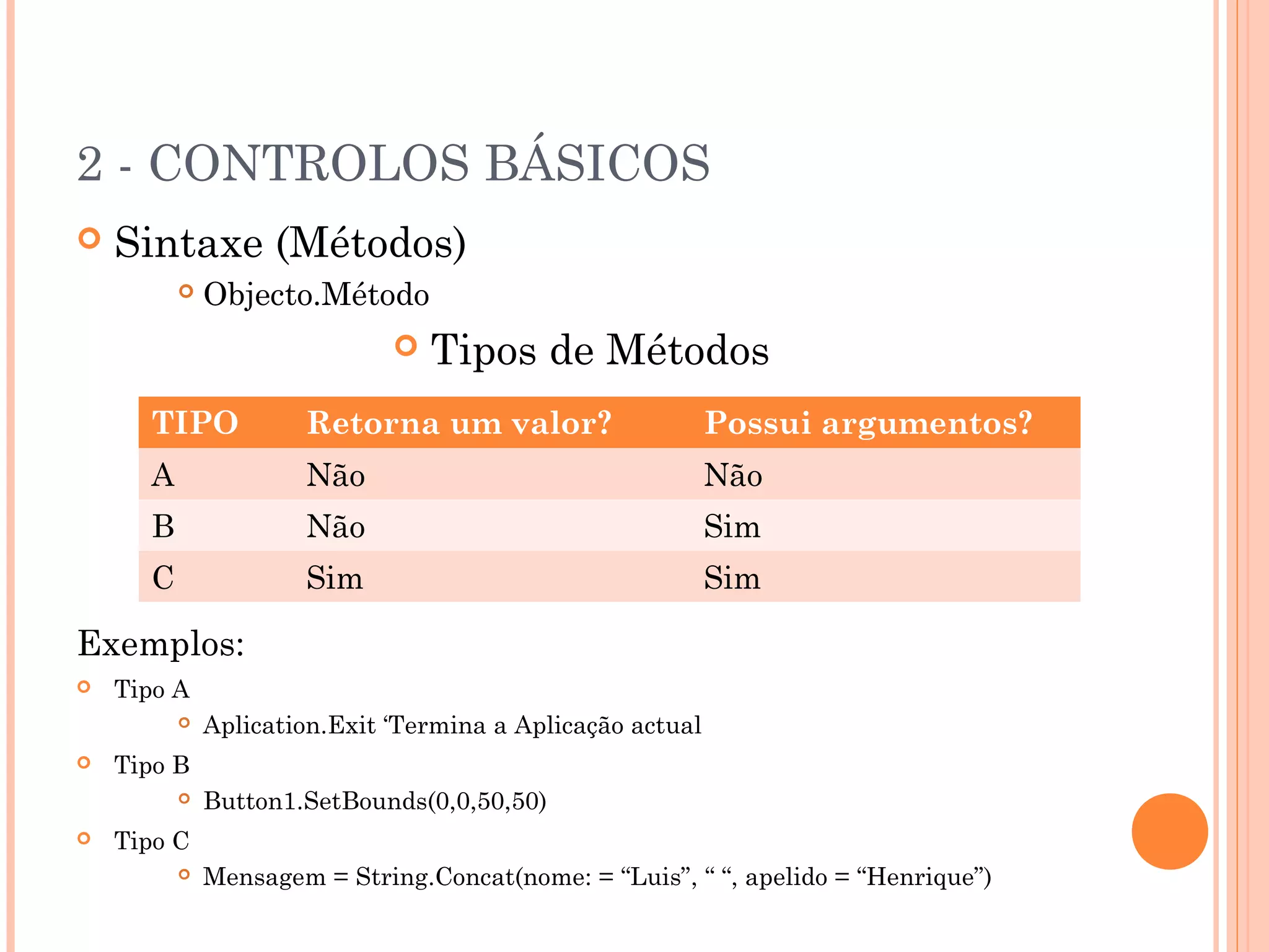 2 - CONTROLOS BÁSICOS
   Sintaxe (Métodos)
             Objecto.Método
                                 Tipos de Métodos
      TIPO            Retorna um valor?                     Possui argumentos?
      A               Não                                   Não
      B               Não                                   Sim
      C               Sim                                   Sim

Exemplos:
   Tipo A
             Aplication.Exit ‘Termina a Aplicação actual
   Tipo B
             Button1.SetBounds(0,0,50,50)
   Tipo C
             Mensagem = String.Concat(nome: = “Luis”, “ “, apelido = “Henrique”)
 