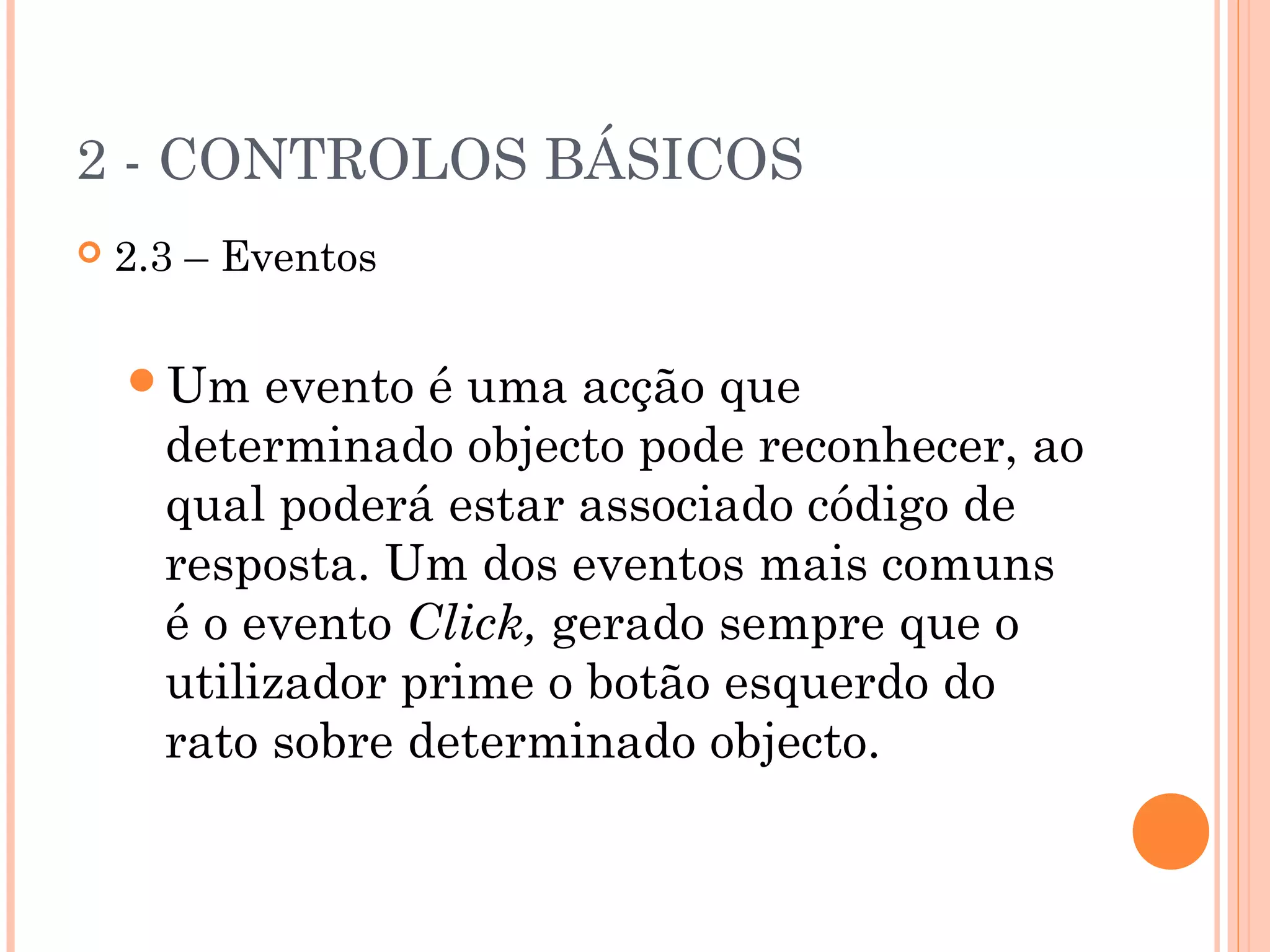 2 - CONTROLOS BÁSICOS
   2.3 – Eventos

    Um    evento é uma acção que
      determinado objecto pode reconhecer, ao
      qual poderá estar associado código de
      resposta. Um dos eventos mais comuns
      é o evento Click, gerado sempre que o
      utilizador prime o botão esquerdo do
      rato sobre determinado objecto.
 