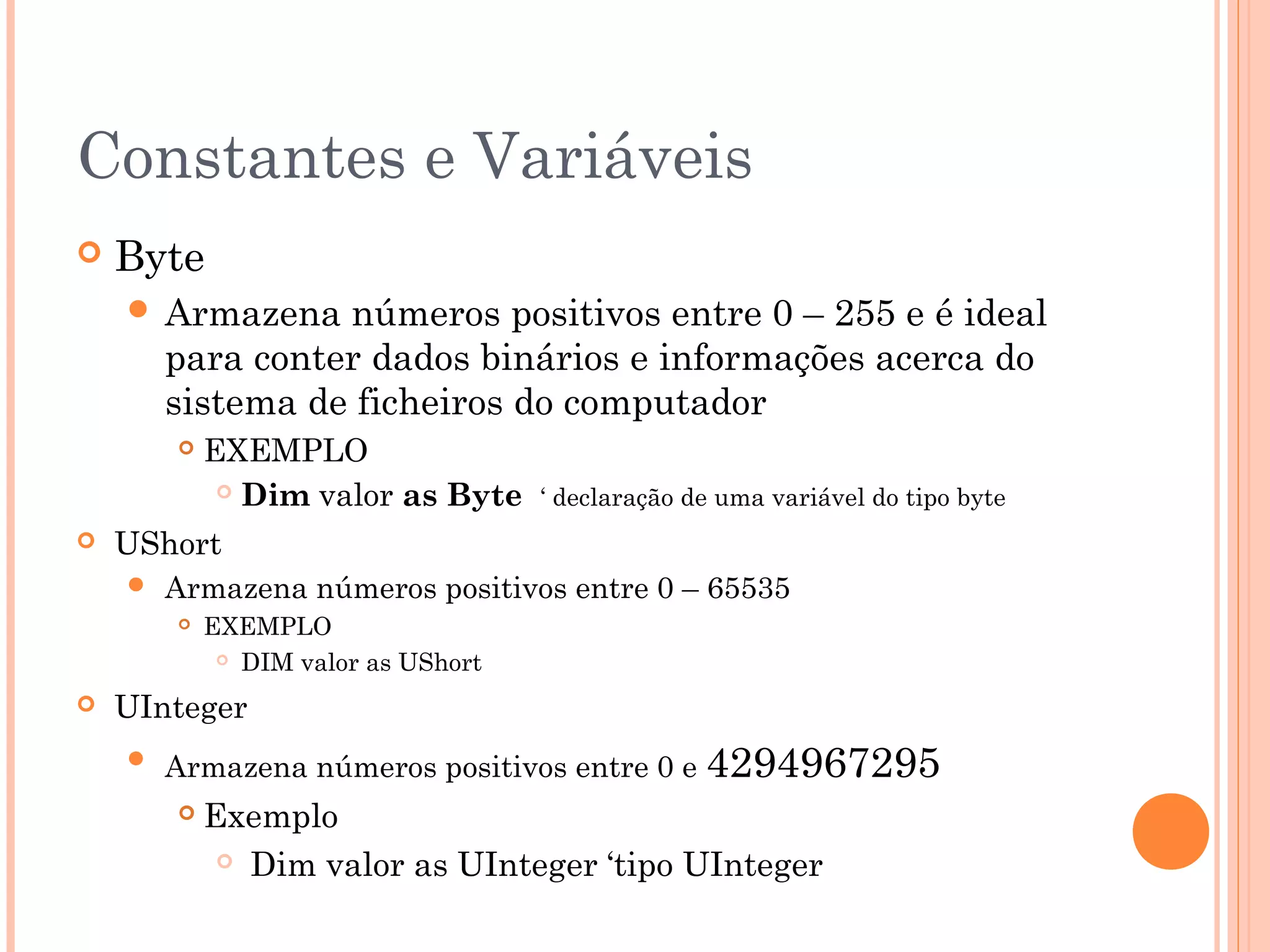 Constantes e Variáveis
   Byte
     Armazena    números positivos entre 0 – 255 e é ideal
        para conter dados binários e informações acerca do
        sistema de ficheiros do computador
           EXEMPLO
              Dim valor as Byte     ‘ declaração de uma variável do tipo byte
   UShort
       Armazena números positivos entre 0 – 65535
           EXEMPLO
              DIM valor as UShort


   UInteger
       Armazena números positivos entre 0 e 4294967295
           Exemplo
              Dim valor as UInteger ‘tipo UInteger
 