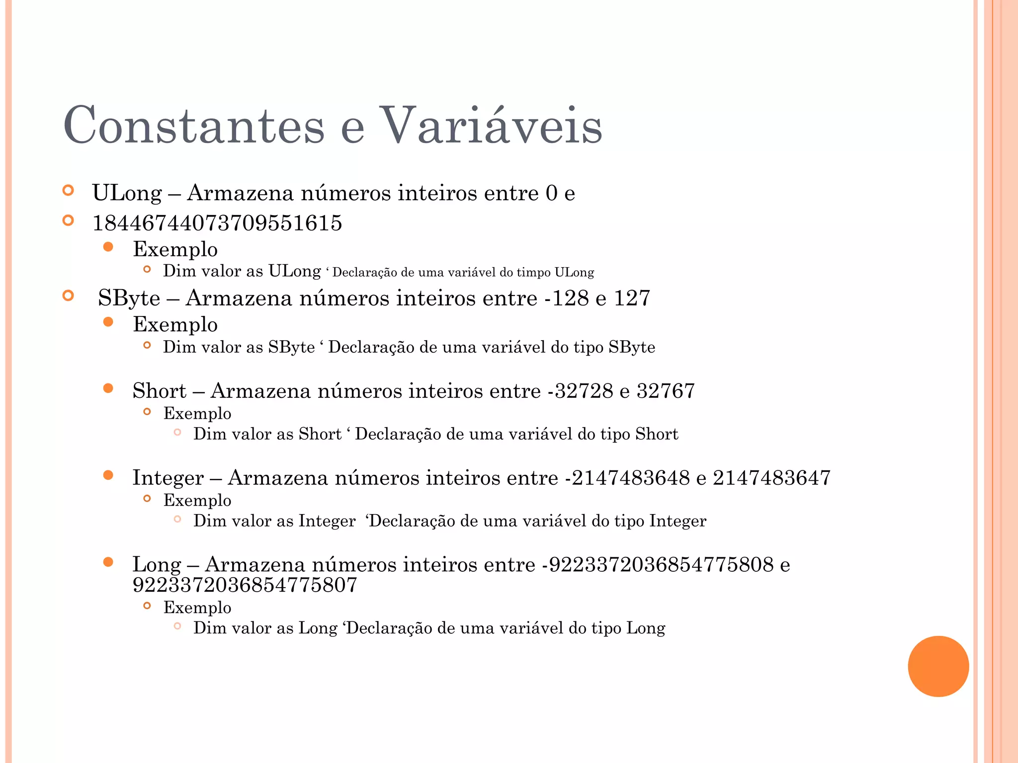 Constantes e Variáveis
   ULong – Armazena números inteiros entre 0 e
   18446744073709551615
       Exemplo
           Dim valor as ULong ‘ Declaração de uma variável do timpo ULong
   SByte – Armazena números inteiros entre -128 e 127
       Exemplo
           Dim valor as SByte ‘ Declaração de uma variável do tipo SByte

       Short – Armazena números inteiros entre -32728 e 32767
           Exemplo
              Dim valor as Short ‘ Declaração de uma variável do tipo Short



       Integer – Armazena números inteiros entre -2147483648 e 2147483647
           Exemplo
              Dim valor as Integer ‘Declaração de uma variável do tipo Integer



       Long – Armazena números inteiros entre -9223372036854775808 e
        9223372036854775807
           Exemplo
              Dim valor as Long ‘Declaração de uma variável do tipo Long
 