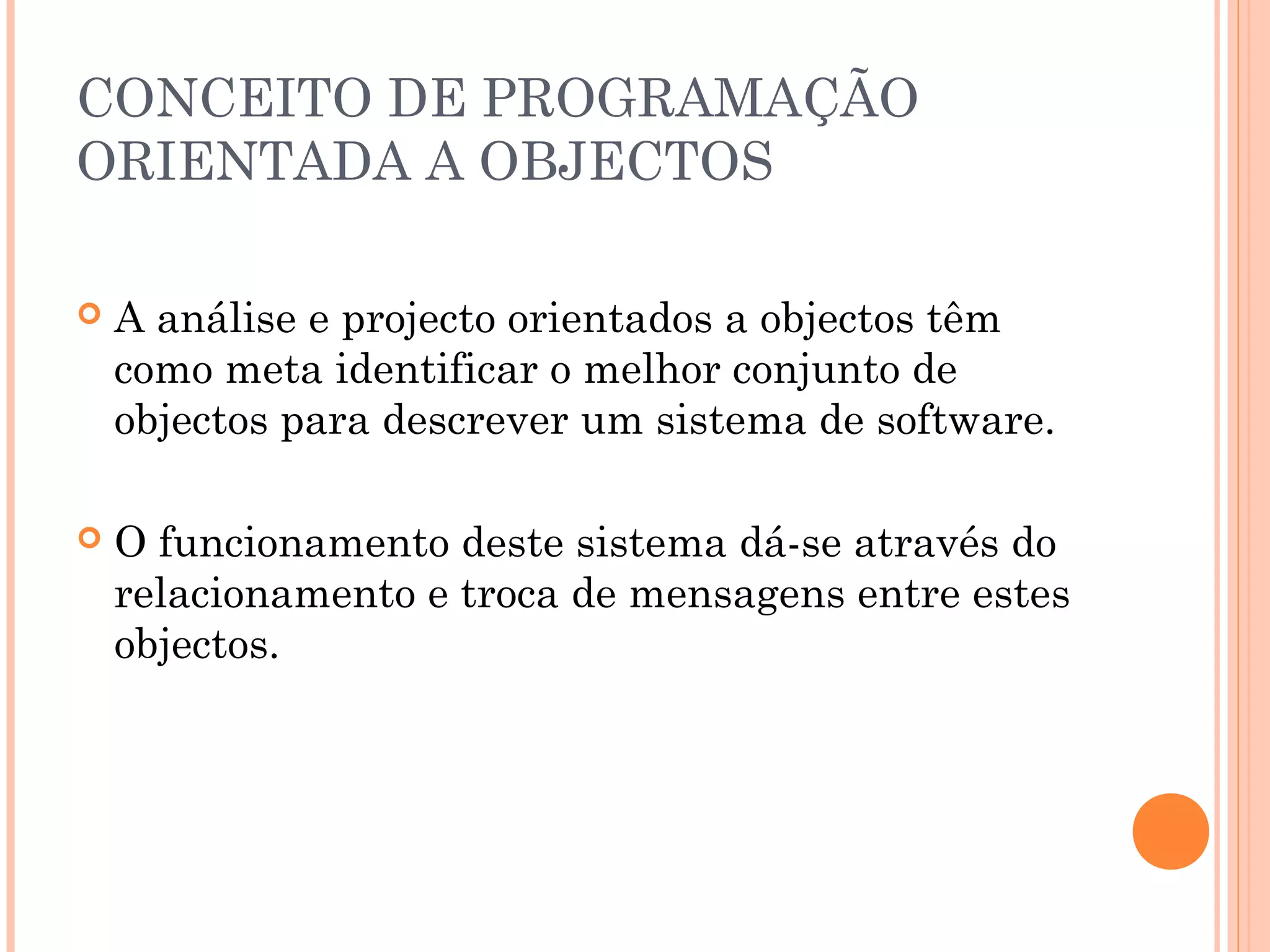 CONCEITO DE PROGRAMAÇÃO
ORIENTADA A OBJECTOS

   A análise e projecto orientados a objectos têm
    como meta identificar o melhor conjunto de
    objectos para descrever um sistema de software.

   O funcionamento deste sistema dá-se através do
    relacionamento e troca de mensagens entre estes
    objectos.
 