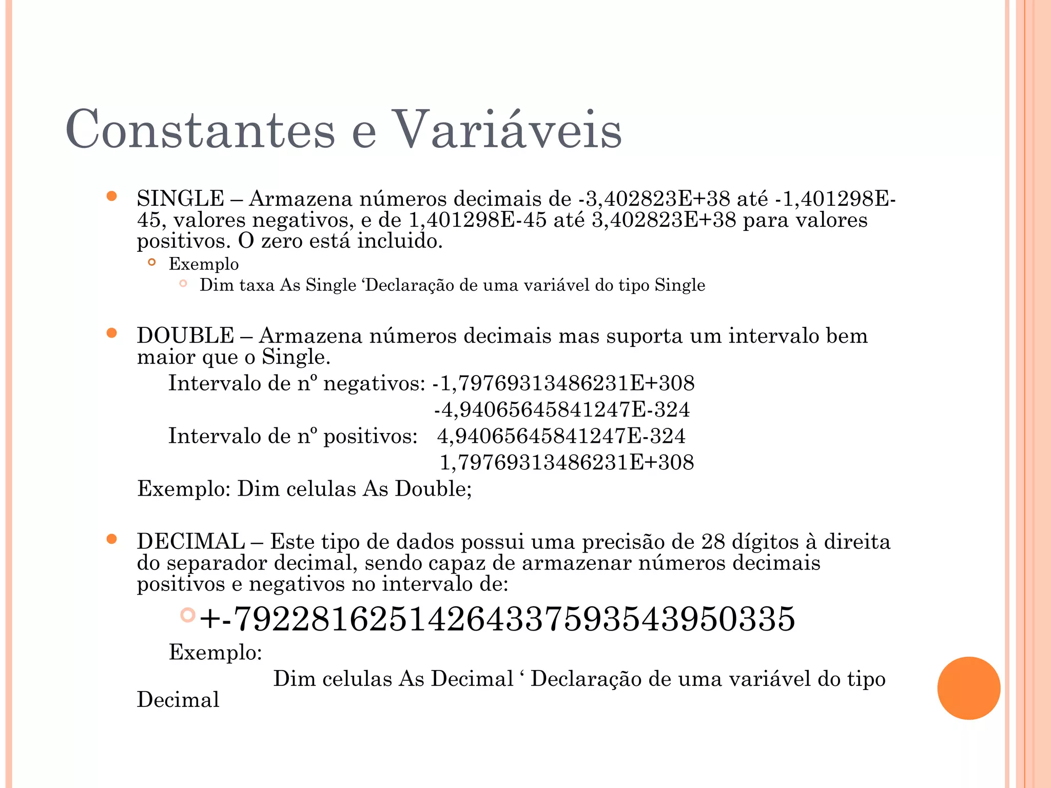 Constantes e Variáveis
    SINGLE – Armazena números decimais de -3,402823E+38 até -1,401298E-
     45, valores negativos, e de 1,401298E-45 até 3,402823E+38 para valores
     positivos. O zero está incluido.
         Exemplo
            Dim taxa As Single ‘Declaração de uma variável do tipo Single



    DOUBLE – Armazena números decimais mas suporta um intervalo bem
     maior que o Single.
       Intervalo de nº negativos: -1,79769313486231E+308
                                  -4,94065645841247E-324
       Intervalo de nº positivos: 4,94065645841247E-324
                                   1,79769313486231E+308
     Exemplo: Dim celulas As Double;

    DECIMAL – Este tipo de dados possui uma precisão de 28 dígitos à direita
     do separador decimal, sendo capaz de armazenar números decimais
     positivos e negativos no intervalo de:
            +-79228162514264337593543950335
          Exemplo:
                      Dim celulas As Decimal ‘ Declaração de uma variável do tipo
     Decimal
 