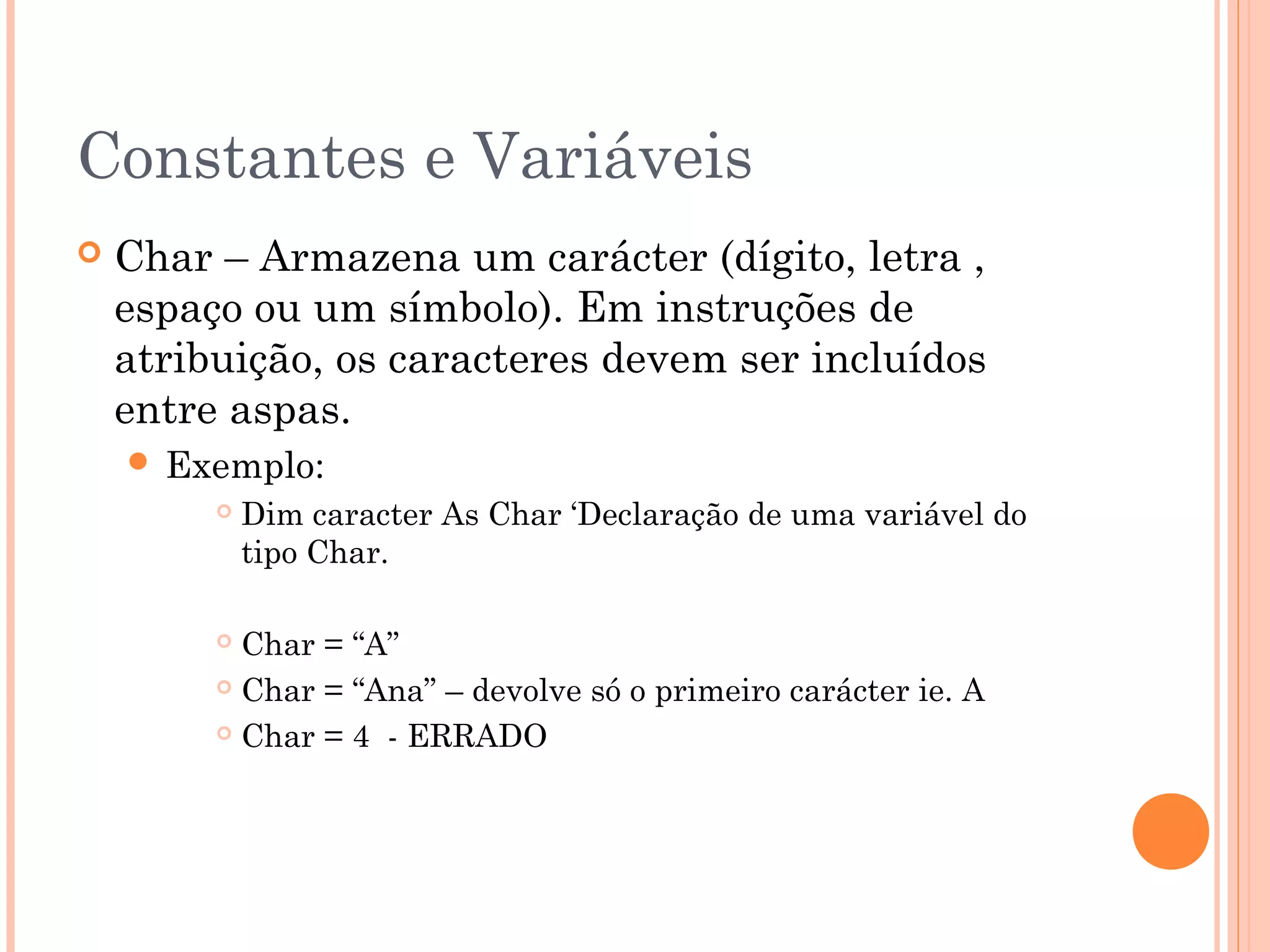 Constantes e Variáveis
   Char – Armazena um carácter (dígito, letra ,
    espaço ou um símbolo). Em instruções de
    atribuição, os caracteres devem ser incluídos
    entre aspas.
     Exemplo:
            Dim caracter As Char ‘Declaração de uma variável do
             tipo Char.

          Char = “A”
          Char = “Ana” – devolve só o primeiro carácter ie. A

          Char = 4 - ERRADO
 